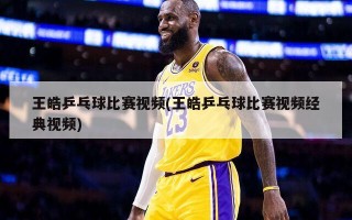 王皓乒乓球比赛***(王皓乒乓球比赛***经典***)