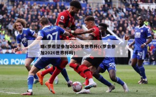 曝c罗希望参加2026年世界杯(c罗会参加2026世界杯吗)